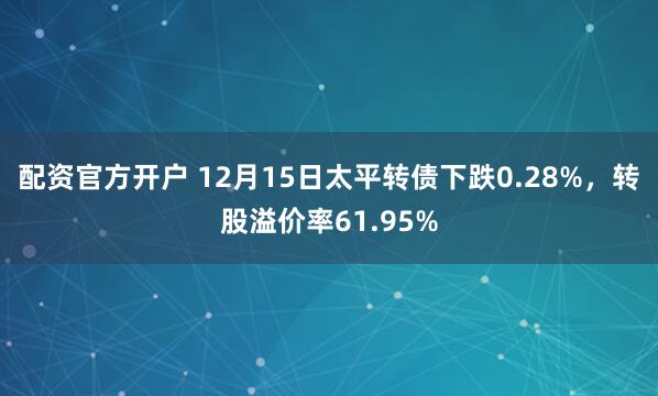 配资官方开户 12月15日太平转债下跌0.28%，转股溢价率61.95%