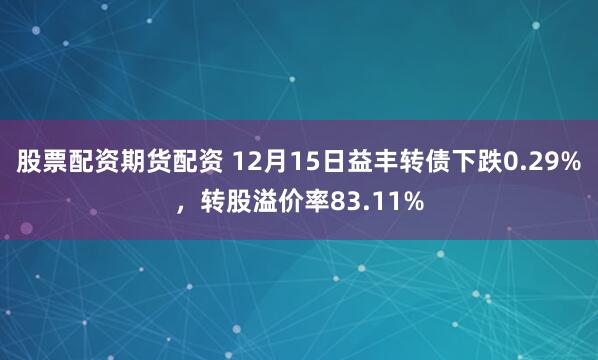 股票配资期货配资 12月15日益丰转债下跌0.29%，转股溢价率83.11%