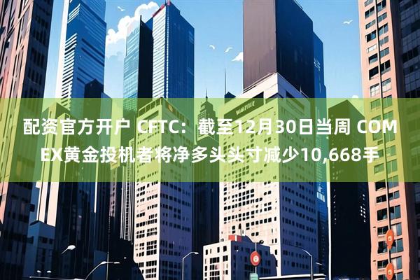配资官方开户 CFTC：截至12月30日当周 COMEX黄金投机者将净多头头寸减少10,668手