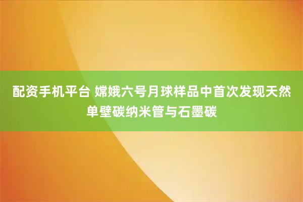 配资手机平台 嫦娥六号月球样品中首次发现天然单壁碳纳米管与石墨碳