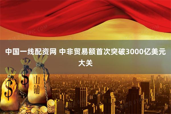 中国一线配资网 中非贸易额首次突破3000亿美元大关