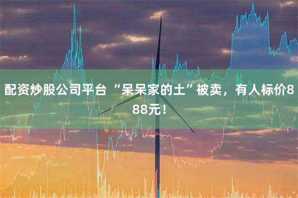 配资炒股公司平台 “呆呆家的土”被卖，有人标价888元！