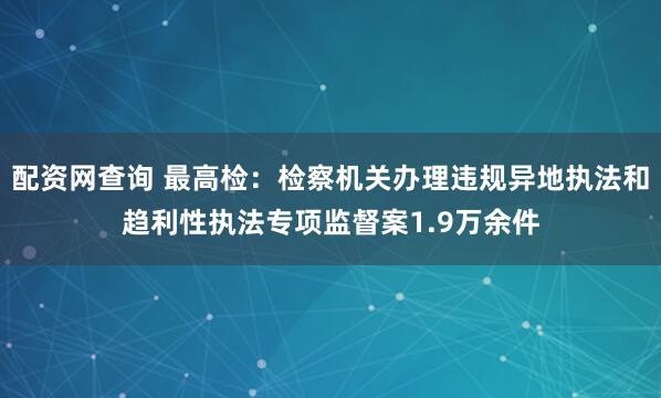 配资网查询 最高检：检察机关办理违规异地执法和趋利性执法专项监督案1.9万余件