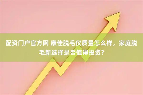 配资门户官方网 康佳脱毛仪质量怎么样，家庭脱毛新选择是否值得投资？