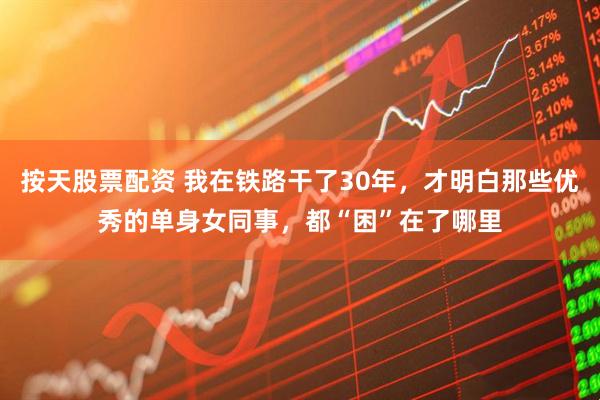 按天股票配资 我在铁路干了30年，才明白那些优秀的单身女同事，都“困”在了哪里