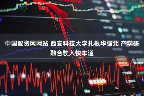 中国配资网网站 西安科技大学扎根华强北 产学研融合驶入快车道