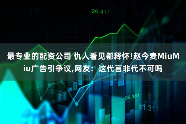 最专业的配资公司 仇人看见都释怀!赵今麦MiuMiu广告引争议,网友：这代言非代不可吗