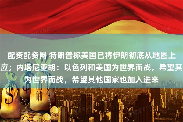 配资配资网 特朗普称美国已将伊朗彻底从地图上抹去，伊朗总统回应；内塔尼亚胡：以色列和美国为世界而战，希望其他国家也加入进来