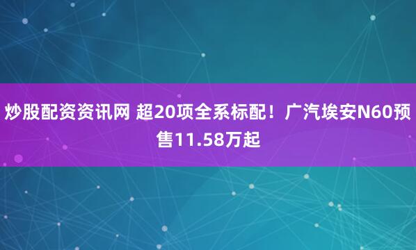 炒股配资资讯网 超20项全系标配！广汽埃安N60预售11.58万起