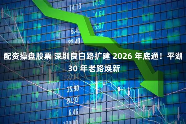 配资操盘股票 深圳良白路扩建 2026 年底通！平湖 30 年老路焕新